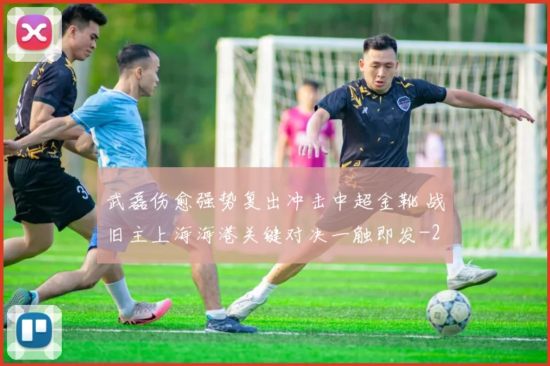 武磊伤愈强势复出冲击中超金靴 战旧主上海海港关键对决一触即发