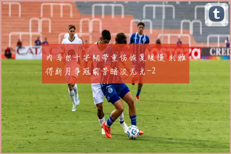 内马尔十字韧带重伤恢复缓慢 利雅得新月争冠前景暗淡无光